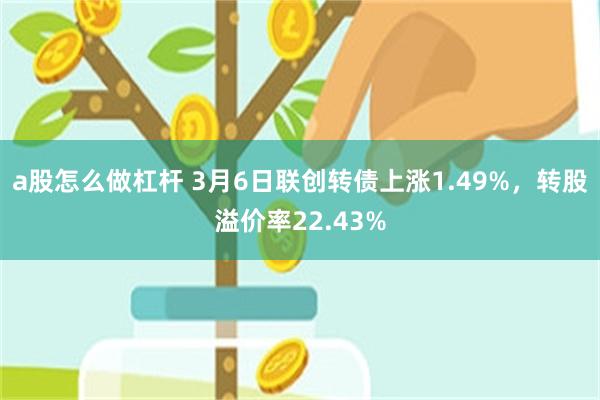 a股怎么做杠杆 3月6日联创转债上涨1.49%，转股溢价率22.43%