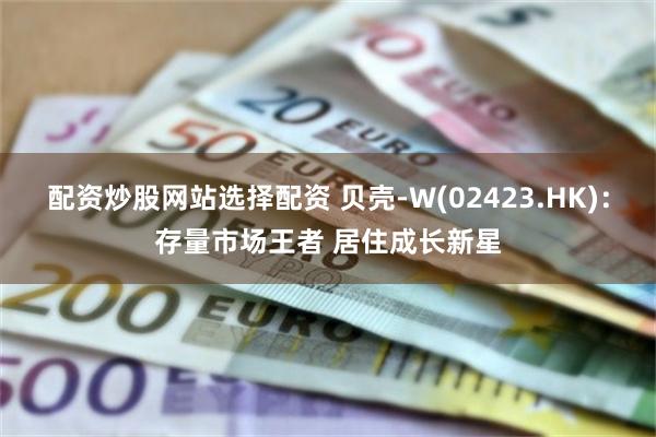配资炒股网站选择配资 贝壳-W(02423.HK)：存量市场王者 居住成长新星