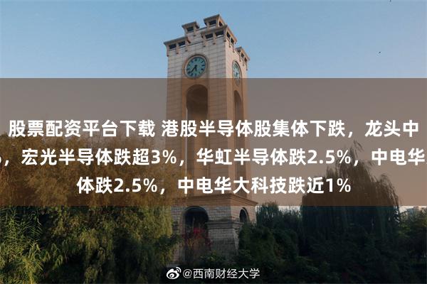 股票配资平台下载 港股半导体股集体下跌，龙头中芯国际跌3.5%，宏光半导体跌超3%，华虹半导体跌2.5%，中电华大科技跌近1%