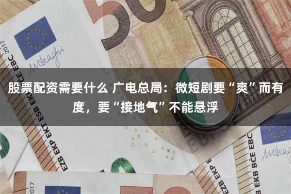 股票配资需要什么 广电总局：微短剧要“爽”而有度，要“接地气”不能悬浮