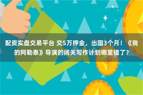 配资实盘交易平台 交5万押金，出国3个月！《我的阿勒泰》导演的闭关写作计划哪里错了？
