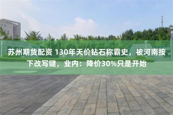 苏州期货配资 130年天价钻石称霸史，被河南按下改写键，业内：降价30%只是开始