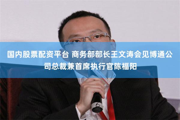 国内股票配资平台 商务部部长王文涛会见博通公司总裁兼首席执行官陈福阳