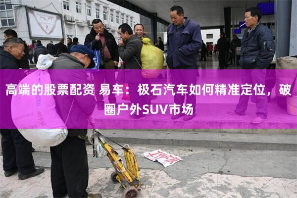 高端的股票配资 易车：极石汽车如何精准定位，破圈户外SUV市场