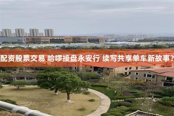配资股票交易 哈啰接盘永安行 续写共享单车新故事？