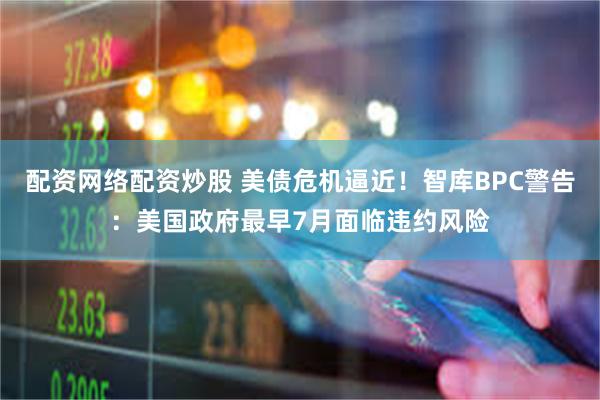 配资网络配资炒股 美债危机逼近！智库BPC警告：美国政府最早7月面临违约风险