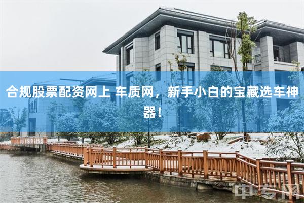 合规股票配资网上 车质网，新手小白的宝藏选车神器！