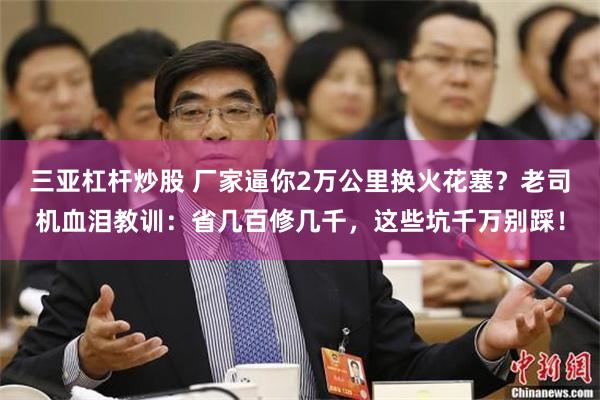 三亚杠杆炒股 厂家逼你2万公里换火花塞？老司机血泪教训：省几百修几千，这些坑千万别踩！