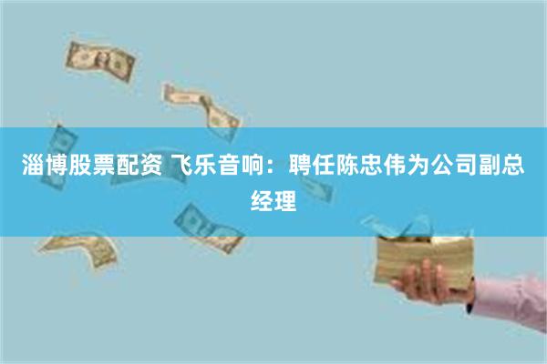 淄博股票配资 飞乐音响：聘任陈忠伟为公司副总经理