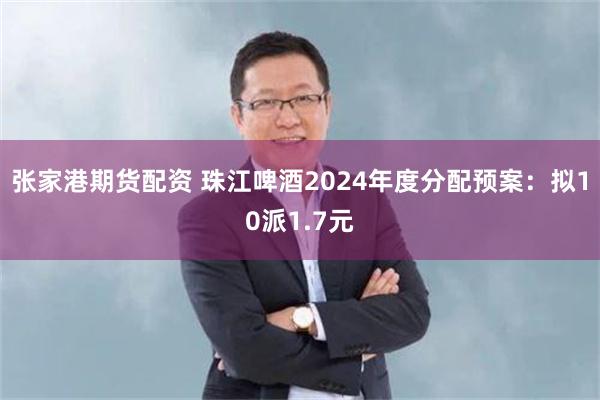 张家港期货配资 珠江啤酒2024年度分配预案：拟10派1.7元
