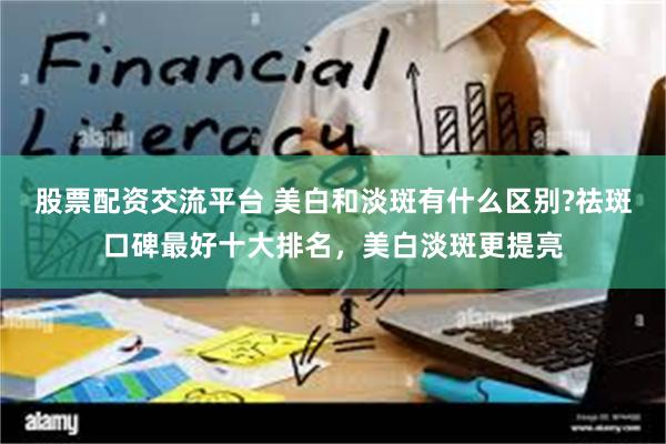 股票配资交流平台 美白和淡斑有什么区别?祛斑口碑最好十大排名，美白淡斑更提亮