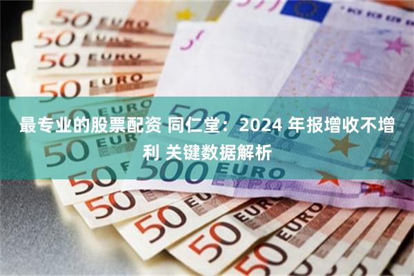 最专业的股票配资 同仁堂：2024 年报增收不增利 关键数据解析