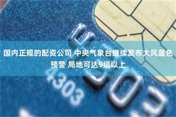 国内正规的配资公司 中央气象台继续发布大风蓝色预警 局地可达9级以上