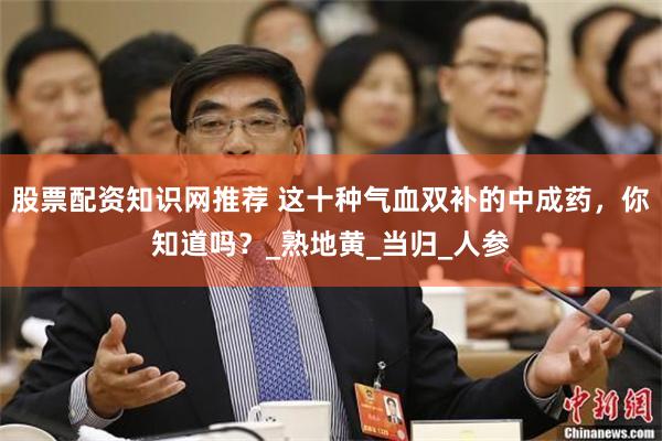 股票配资知识网推荐 这十种气血双补的中成药，你知道吗？_熟地黄_当归_人参
