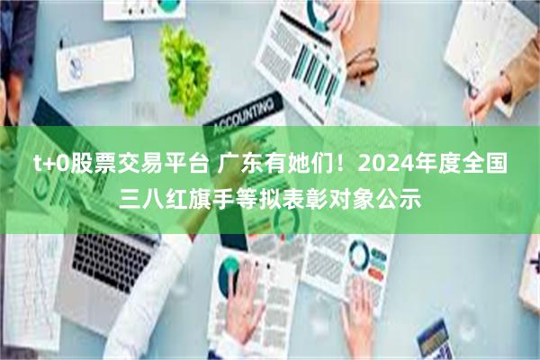 t+0股票交易平台 广东有她们！2024年度全国三八红旗手等拟表彰对象公示