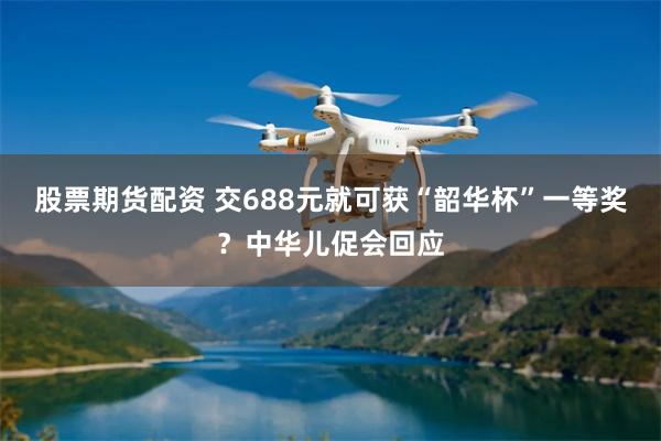 股票期货配资 交688元就可获“韶华杯”一等奖？中华儿促会回应