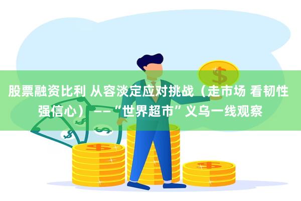 股票融资比利 从容淡定应对挑战（走市场 看韧性 强信心） ——“世界超市”义乌一线观察
