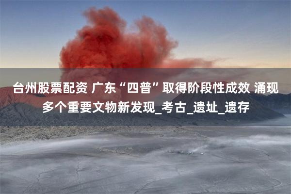 台州股票配资 广东“四普”取得阶段性成效 涌现多个重要文物新发现_考古_遗址_遗存