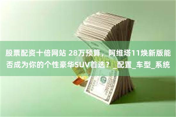 股票配资十倍网站 28万预算，阿维塔11焕新版能否成为你的个性豪华SUV首选？_配置_车型_系统