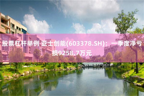 股票杠杆举例 亚士创能(603378.SH)：一季度净亏损9258.7万元
