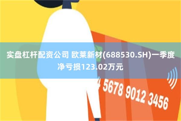 实盘杠杆配资公司 欧莱新材(688530.SH)一季度净亏损123.02万元