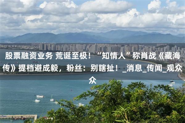 股票融资业务 荒诞至极！“知情人”称肖战《藏海传》提档避成毅，粉丝：别瞎扯！_消息_传闻_观众