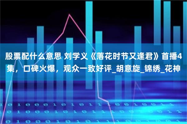 股票配什么意思 刘学义《落花时节又逢君》首播4集，口碑火爆，观众一致好评_胡意旋_锦绣_花神
