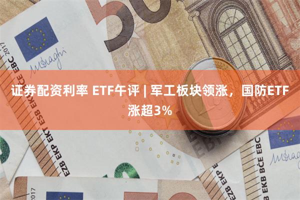 证券配资利率 ETF午评 | 军工板块领涨，国防ETF涨超3%