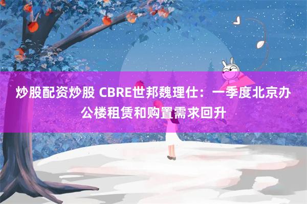 炒股配资炒股 CBRE世邦魏理仕：一季度北京办公楼租赁和购置需求回升