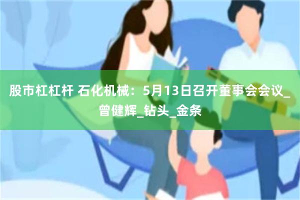 股市杠杠杆 石化机械：5月13日召开董事会会议_曾健辉_钻头_金条