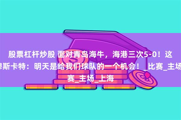 股票杠杆炒股 面对青岛海牛，海港三次5-0！这一次穆斯卡特：明天是给我们球队的一个机会！_比赛_主场_上海
