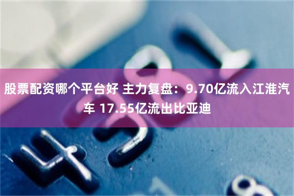 股票配资哪个平台好 主力复盘：9.70亿流入江淮汽车 17.55亿流出比亚迪