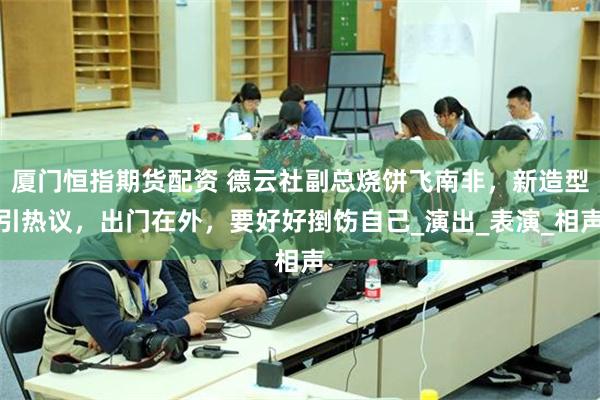 厦门恒指期货配资 德云社副总烧饼飞南非，新造型引热议，出门在外，要好好捯饬自己_演出_表演_相声