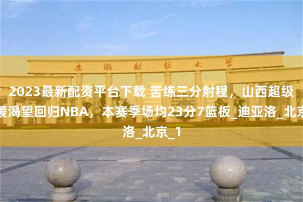 2023最新配资平台下载 苦练三分射程，山西超级外援渴望回归NBA，本赛季场均23分7篮板_迪亚洛_北京_1