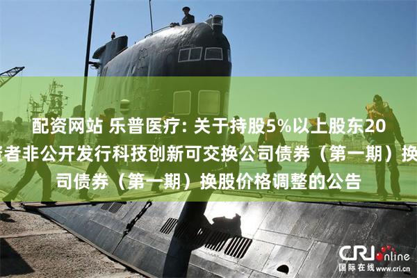 配资网站 乐普医疗: 关于持股5%以上股东2024年面向专业投资者非公开发行科技创新可交换公司债券（第一期）换股价格调整的公告
