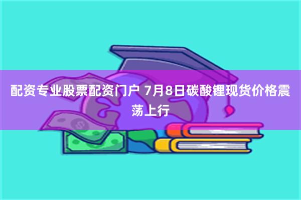 配资专业股票配资门户 7月8日碳酸锂现货价格震荡上行