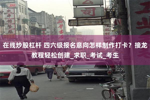 在线炒股杠杆 四六级报名意向怎样制作打卡？接龙教程轻松创建_求职_考试_考生
