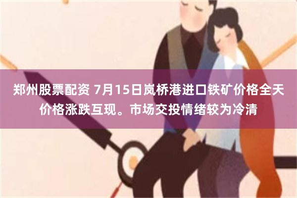 郑州股票配资 7月15日岚桥港进口铁矿价格全天价格涨跌互现。市场交投情绪较为冷清