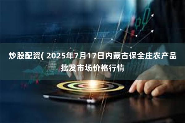 炒股配资( 2025年7月17日内蒙古保全庄农产品批发市场价格行情