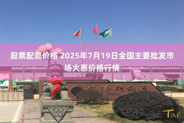 股票配资价格 2025年7月19日全国主要批发市场大葱价格行情
