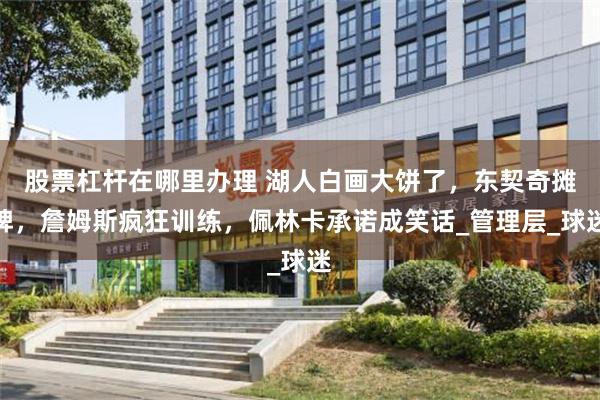 股票杠杆在哪里办理 湖人白画大饼了，东契奇摊牌，詹姆斯疯狂训练，佩林卡承诺成笑话_管理层_球迷