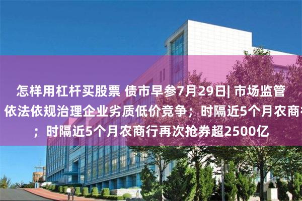 怎样用杠杆买股票 债市早参7月29日| 市场监管总局发声“反内卷”，依法依规治理企业劣质低价竞争；时隔近5个月农商行再次抢券超2500亿