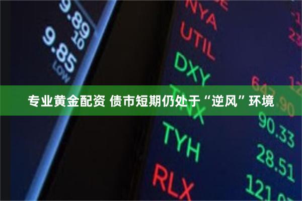 专业黄金配资 债市短期仍处于“逆风”环境