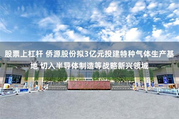 股票上杠杆 侨源股份拟3亿元投建特种气体生产基地 切入半导体制造等战略新兴领域