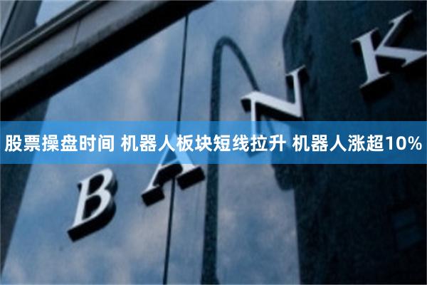 股票操盘时间 机器人板块短线拉升 机器人涨超10%