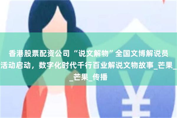 香港股票配资公司 “说文解物”全国文博解说员选拔活动启动，数字化时代千行百业解说文物故事_芒果_传播