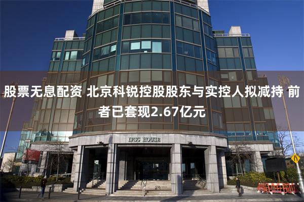 股票无息配资 北京科锐控股股东与实控人拟减持 前者已套现2.67亿元