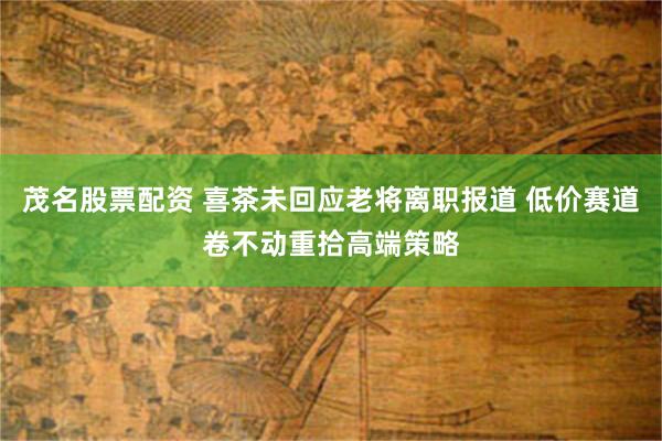 茂名股票配资 喜茶未回应老将离职报道 低价赛道卷不动重拾高端策略