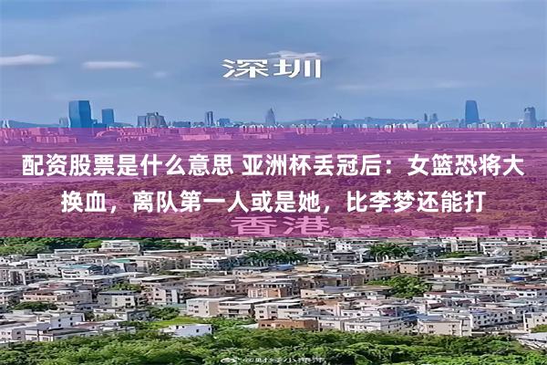 配资股票是什么意思 亚洲杯丢冠后：女篮恐将大换血，离队第一人或是她，比李梦还能打