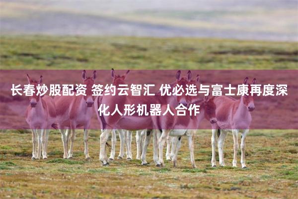 长春炒股配资 签约云智汇 优必选与富士康再度深化人形机器人合作